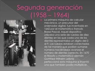Segunda generación (1958 – 1964)La primera máquina de calcular mecánica, un precursor del ordenador digital, fue inventada en 1642 por el matemático francés Blaise Pascal. Aquel dispositivo utilizaba una serie de ruedas de diez dientes en las que cada uno de los dientes representaba un dígito del 0 al 9. Las ruedas estaban conectadas de tal manera que podían sumarse números haciéndolas avanzar el número de dientes correcto. En 1670 el filósofo y matemático alemán Gottfried Wilhelm Leibniz perfeccionó esta máquina e inventó una que también podía multiplicar.