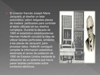 El inventor francés Joseph Marie Jacquard, al diseñar un telar automático, utilizó delgadas placas de madera  perforadas para controlar el tejido utilizado en los diseños complejos. Durante la década de 1880 el estadístico estadounidense Herman Hollerith concibió la idea de utilizar tarjetas perforadas, similares a las placas de Jacquard, para procesar datos. Hollerith consiguió compilar la información estadística destinada al censo de población de 1890 de Estados Unidos mediante la utilización de un sistema que hacía pasar tarjetas perforadas sobre contactos eléctricos.