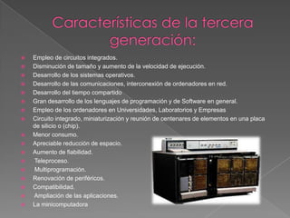 Características de la tercera generación:Empleo de circuitos integrados. Disminución de tamaño y aumento de la velocidad de ejecución. Desarrollo de los sistemas operativos. Desarrollo de las comunicaciones, interconexión de ordenadores en red.Desarrollo del tiempo compartido Gran desarrollo de los lenguajes de programación y de Software en general.Empleo de los ordenadores en Universidades, Laboratorios y Empresas Circuito integrado, miniaturización y reunión de centenares de elementos en una placa de silicio o (chip). Menor consumo. Apreciable reducción de espacio. Aumento de fiabilidad. Teleproceso. Multiprogramación. Renovación de periféricos. Compatibilidad. Ampliación de las aplicaciones. La minicomputadora