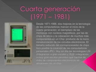 Cuarta generación (1971 – 1981)Desde 1971-1988, dos mejoras en la tecnología de las computadoras marcan el inicio de la cuarta generación: el reemplazo de las memorias con núcleos magnéticos, por las de chips de silicio y la colocación de muchos más componentes en un Chip: producto de la micro miniaturización de los circuitos electrónicos. El tamaño reducido del microprocesador de chips hizo posible la creación de las computadoras personales (PC). Hoy en día las tecnologías LSI (Integración a gran escala) y VLSI (integración a muy gran escala) permiten que cientos de miles de componentes electrónicos se almacenen en un chip. 