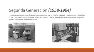Segunda Generación (1958-1964)
El primer ordenador totalmente transistorizado fue el TRADIC, del Bell Laboratories. El IBM TX-
0, de 1958, tenía un monitor de vídeo de primera calidad, era rápido y relativamente pequeño,
poseia dispositivo de salida sonora.
 