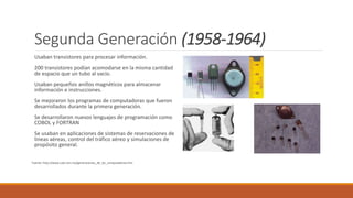 Segunda Generación (1958-1964)
Usaban transistores para procesar información.
200 transistores podían acomodarse en la misma cantidad
de espacio que un tubo al vacío.
Usaban pequeños anillos magnéticos para almacenar
información e instrucciones.
Se mejoraron los programas de computadoras que fueron
desarrollados durante la primera generación.
Se desarrollaron nuevos lenguajes de programación como
COBOL y FORTRAN
Se usaban en aplicaciones de sistemas de reservaciones de
líneas aéreas, control del tráfico aéreo y simulaciones de
propósito general.
Fuente: http://www.cad.com.mx/generaciones_de_las_computadoras.htm
 