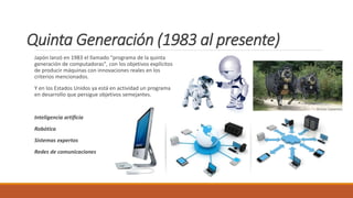 Quinta Generación (1983 al presente)
Japón lanzó en 1983 el llamado "programa de la quinta
generación de computadoras", con los objetivos explícitos
de producir máquinas con innovaciones reales en los
criterios mencionados.
Y en los Estados Unidos ya está en actividad un programa
en desarrollo que persigue objetivos semejantes.
Inteligencia artíficia
Robótica
Sistemas expertos
Redes de comunicaciones
 
