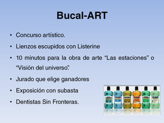 Bucal-ARTConcurso artístico.Lienzos escupidos con Listerine10 minutos para la obra de arte “Las estaciones” o “Visión del universo”.Jurado que elige ganadoresExposición con subastaDentistas Sin Fronteras.