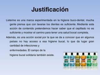 JustificaciónListerine es una marca experimentada en la higiene buco-dental, mucha gente piensa que con lavarse los dientes es suficiente. Mediante esta acción de contenido pretendemos hacer saber que el cepillado no es suficiente y mostrar el camino para tener una salud bocal completa.Además, es una acción social por la que se da a conocer que en algunos países no hay acceso a esa higiene bucal, lo que da lugar gran cantidad de infecciones y 	enfermedades. El campo de la 	higiene bucal solidaria también existe.