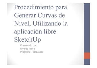 Procedimiento para
Generar Curvas de
Nivel, Utilizando la
aplicación libre
SketchUp
  Presentado por:
  Nivardo Ibarra
  Programa: ProCuenca
 