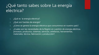 ¿Qué tanto sabes sobre La energía
eléctrica?
1. ¿Qué es la energía eléctrica?.
2. ¿Qué son fuentes de energía?
3. ¿Cómo se genera la energía eléctrica que consumimos en nuestro país?.
4. ¿Cuales son las necesidades de la Región en cuestión de energía eléctrica.
procesos, productos, sistemas, servicios, artefactos, herramientas,
materiales, técnica, fabricación y producción?.
 