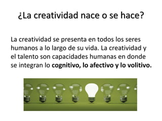 ¿La creatividad nace o se hace?
La creatividad se presenta en todos los seres
humanos a lo largo de su vida. La creatividad y
el talento son capacidades humanas en donde
se integran lo cognitivo, lo afectivo y lo volitivo.
 
