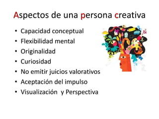 Aspectos de una persona creativa
• Capacidad conceptual
• Flexibilidad mental
• Originalidad
• Curiosidad
• No emitir juicios valorativos
• Aceptación del impulso
• Visualización y Perspectiva
 