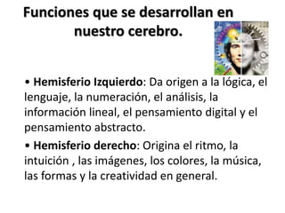 Funciones que se desarrollan en
nuestro cerebro.
• Hemisferio Izquierdo: Da origen a la lógica, el
lenguaje, la numeración, el análisis, la
información lineal, el pensamiento digital y el
pensamiento abstracto.
• Hemisferio derecho: Origina el ritmo, la
intuición , las imágenes, los colores, la música,
las formas y la creatividad en general.
 