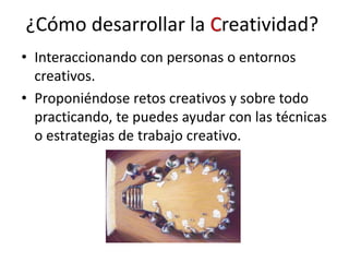 ¿Cómo desarrollar la Creatividad?
• Interaccionando con personas o entornos
creativos.
• Proponiéndose retos creativos y sobre todo
practicando, te puedes ayudar con las técnicas
o estrategias de trabajo creativo.
 