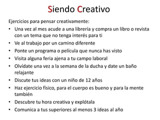 Siendo Creativo
Ejercicios para pensar creativamente:
• Una vez al mes acude a una librería y compra un libro o revista
con un tema que no tenga interés para ti
• Ve al trabajo por un camino diferente
• Ponte un programa o película que nunca has visto
• Visita alguna feria ajena a tu campo laboral
• Olvídate una vez a la semana de la ducha y date un baño
relajante
• Discute tus ideas con un niño de 12 años
• Haz ejercicio físico, para el cuerpo es bueno y para la mente
también
• Descubre tu hora creativa y explótala
• Comunica a tus superiores al menos 3 ideas al año
 