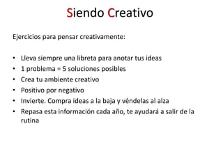 Ejercicios para pensar creativamente:
• Lleva siempre una libreta para anotar tus ideas
• 1 problema = 5 soluciones posibles
• Crea tu ambiente creativo
• Positivo por negativo
• Invierte. Compra ideas a la baja y véndelas al alza
• Repasa esta información cada año, te ayudará a salir de la
rutina
Siendo Creativo
 