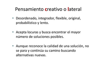 Pensamiento creativo o lateral
• Desordenado, integrador, flexible, original,
probabilístico y lento.
• Acepta locuras y busca encontrar el mayor
número de soluciones posibles.
• Aunque reconoce la calidad de una solución, no
se para y continúa su camino buscando
alternativas nuevas.
 