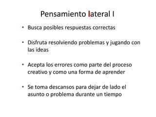 • Busca posibles respuestas correctas
• Disfruta resolviendo problemas y jugando con
las ideas
• Acepta los errores como parte del proceso
creativo y como una forma de aprender
• Se toma descansos para dejar de lado el
asunto o problema durante un tiempo
Pensamiento lateral I
 