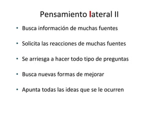• Busca información de muchas fuentes
• Solicita las reacciones de muchas fuentes
• Se arriesga a hacer todo tipo de preguntas
• Busca nuevas formas de mejorar
• Apunta todas las ideas que se le ocurren
Pensamiento lateral II
 