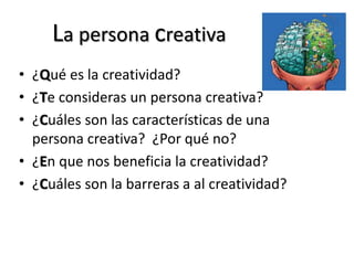 La persona creativa
• ¿Qué es la creatividad?
• ¿Te consideras un persona creativa?
• ¿Cuáles son las características de una
persona creativa? ¿Por qué no?
• ¿En que nos beneficia la creatividad?
• ¿Cuáles son la barreras a al creatividad?
 