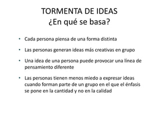 TORMENTA DE IDEAS
¿En qué se basa?
• Cada persona piensa de una forma distinta
• Las personas generan ideas más creativas en grupo
• Una idea de una persona puede provocar una línea de
pensamiento diferente
• Las personas tienen menos miedo a expresar ideas
cuando forman parte de un grupo en el que el énfasis
se pone en la cantidad y no en la calidad
 