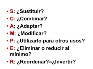 • S: ¿Sustituir?
• C: ¿Combinar?
• A: ¿Adaptar?
• M: ¿Modificar?
• P: ¿Utilizarlo para otros usos?
• E: ¿Eliminar o reducir al
mínimo?
• R: ¿Reordenar?=¿Invertir?
 