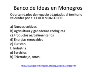 Banco de Ideas en Monegros
Oportunidades de negocio adaptadas al territorio
valoradas por el CEDER MONEGROS:
a) Nuevos cultivos
b) Agricultura y ganaderías ecológicas
c) Productos agroalimentarios
d) Energías renovables
e) Turismo
f) Industria
g) Servicios
h) Teletrabajo, otros..
http://www.cedermonegros.org/asp/pagina.asp?cod=94
 