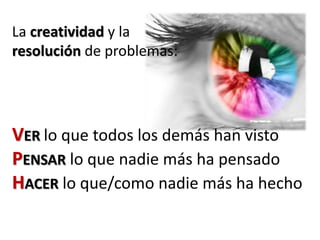 La creatividad y la
resolución de problemas:
VER lo que todos los demás han visto
PENSAR lo que nadie más ha pensado
HACER lo que/como nadie más ha hecho
 