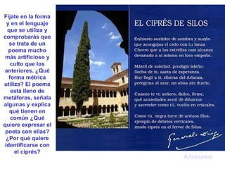 Actividades Fíjate en la forma y en el lenguaje que se utiliza y comprobarás que se trata de un poema mucho más artificioso y culto que los anteriores. ¿Qué forma métrica utiliza? El poema está lleno de metáforas, señala algunas y explica qué tienen en común ¿Qué quiere expresar el poeta con ellas? ¿Por qué quiere identificarse con el ciprés? 