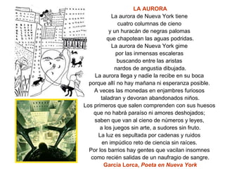 LA AURORA La aurora de Nueva York tiene  cuatro columnas de cieno  y un huracán de negras palomas  que chapotean las aguas podridas. La aurora de Nueva York gime  por las inmensas escaleras  buscando entre las aristas  nardos de angustia dibujada. La aurora llega y nadie la recibe en su boca  porque allí no hay mañana ni esperanza posible.  A veces las monedas en enjambres furiosos  taladran y devoran abandonados niños. Los primeros que salen comprenden con sus huesos  que no habrá paraíso ni amores deshojados;  saben que van al cieno de números y leyes,  a los juegos sin arte, a sudores sin fruto. La luz es sepultada por cadenas y ruidos  en impúdico reto de ciencia sin raíces.  Por los barrios hay gentes que vacilan insomnes  como recién salidas de un naufragio de sangre. García Lorca,  Poeta en Nueva York 