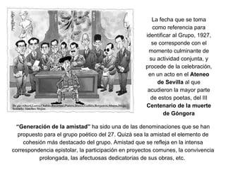 La fecha que se toma como referencia para identificar al Grupo, 1927, se corresponde con el momento culminante de su actividad conjunta, y procede de la celebración, en un acto en el  Ateneo de Sevilla  al que acudieron la mayor parte de estos poetas, del III  Centenario de la muerte de Góngora “ Generación de la amistad”  ha sido una de las denominaciones que se han propuesto para el grupo poético del 27. Quizá sea la amistad el elemento de cohesión más destacado del grupo. Amistad que se refleja en la intensa correspondencia epistolar, la participación en proyectos comunes, la convivencia prolongada, las afectuosas dedicatorias de sus obras, etc.  