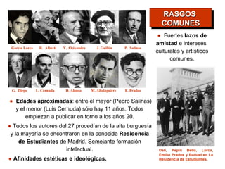 ●   Todos los autores del 27 procedían de la alta burguesía y la mayoría se encontraron en la conocida  Residencia de Estudiantes  de Madrid. Semejante formación intelectual. ●  Edades aproximadas : entre el mayor (Pedro Salinas) y el menor (Luis Cernuda) sólo hay 11 años. Todos empiezan a publicar en torno a los años 20. Dalí, Pepín Bello, Lorca, Emilio Prados y Buñuel en La Residencia de Estudiantes. ●   Afinidades estéticas e ideológicas. ●   Fuertes  lazos de amistad  e intereses  culturales y artísticos comunes. RASGOS  COMUNES Garcìa Lorca R.  Alberti V. Aleixandre J. Guillén P.  Salinas G.  Diego L. Cernuda D. Alonso M. Altolaguirre E. Prados 