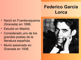 Federico García Lorca Nació en Fuentevaqueros (Granada) en 1898. Estudió en Madrid. Considerado uno de los grandes poetas de la literatura española. Murió asesinado en Granada en 1936. 
