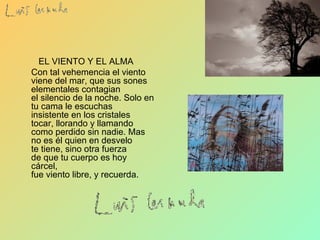     EL VIENTO Y EL ALMA Con tal vehemencia el viento  viene del mar, que sus sones  elementales contagian  el silencio de la noche. Solo en tu cama le escuchas  insistente en los cristales  tocar, llorando y llamando  como perdido sin nadie. Mas no es él quien en desvelo  te tiene, sino otra fuerza  de que tu cuerpo es hoy cárcel,  fue viento libre, y recuerda.   
