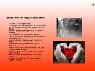 Poema de amor (  De "Espadas como labios") Te amo, sueño del viento: confluyes con mis dedos olvidados del norte en las dulces mañanas del mundo cabeza abajo cuando es fácil sonreír porque la lluvia es blanda. En el seno de un río viajar es delicia; oh peces amigos, decidme el secreto de los ojos abiertos, de las miradas mías que van a dar en la mar, sosteniendo las quillas de los barcos lejanos. Yo os amo, viajadores del mundo, los que dormís sobre el agua, hombres que van a América en busca de sus vestidos, los que dejan en la playa su desnudez dolida y sobre las cubiertas del barco atraen el rayo de la luna. 