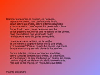 Caminar esperando es risueño, es hermoso, la plata y el oro no han cambiado de fondo, botan sobre las ondas, sobre el lomo escamado y hacen música o sueño para los pelos más rubios. Por el fondo de un río mi deseo se marcha de los pueblos innúmeros que he tenido en las yemas, esas oscuridades que vestido de negro he dejado ya lejos dibujadas en espalda. La esperanza es la tierra, es la mejilla, es un inmenso párpado donde yo sé que existo. ¿Te acuerdas? Para el mundo he nacido una noche en que era suma y resta la clave de los sueños. Peces, árboles, piedras, corazones, medallas, sobre vuestras concéntricas ondas, sí, detenidas, yo me muevo y, si giro, me busco, oh centro, oh centro, camino, viajadores del mundo, del futuro existente, más allá de los mares, en mis pulsos que laten. Vicente alexandre 