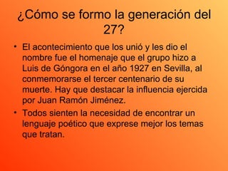 ¿Cómo se formo la generación del 27? El acontecimiento que los unió y les dio el nombre fue el homenaje que el grupo hizo a Luis de Góngora en el año 1927 en Sevilla, al conmemorarse el tercer centenario de su muerte. Hay que destacar la influencia ejercida por Juan Ramón Jiménez.  Todos sienten la necesidad de encontrar un lenguaje poético que exprese mejor los temas que tratan.  