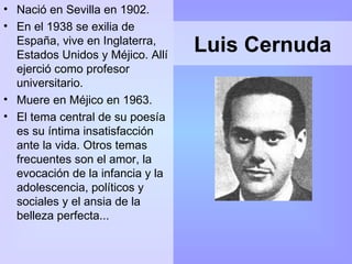Luis Cernuda Nació en Sevilla en 1902. En el 1938 se exilia de España, vive en Inglaterra, Estados Unidos y Méjico. Allí ejerció como profesor universitario.  Muere en Méjico en 1963. El tema central de su poesía es su íntima insatisfacción ante la vida. Otros temas frecuentes son el amor, la evocación de la infancia y la adolescencia, políticos y sociales y el ansia de la belleza perfecta... 