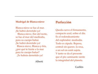 Madrigal de Blanca-nieve    Blanca-nieve se fue al mar. ¡Se habrá derretido ya!     Blanca-nieve, flor del norte, se fue al mar del mediodía, para su cuerpo bañar. ¡Se habrá derretido ya!    Blanca-nieve, Blanca-y-fría,     ¿por qué te fuiste a la mar para tu cuerpo bañar? ¡Te habrás derretido ya! Alberti Perfección Queda curvo el firmamento, compacto azul, sobre el día. Es el redondeamiento del esplendor: mediodía. Todo es cúpula. Reposa, central sin querer, la rosa, a un sol en cenit sujeta. Y tanto se da el presente que el pie caminante siente la integridad del planeta.  Guillén 