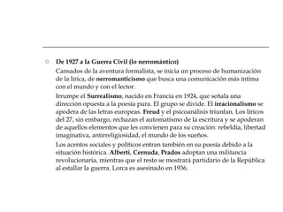 De 1927 a la Guerra Civil (lo nerromántico) Cansados de la aventura formalista, se inicia un proceso de humanización de la lírica, de  nerromanticismo  que busca una comunicación más íntima con el mundo y con el lector. Irrumpe el  Surrealismo , nacido en Francia en 1924, que señala una dirección opuesta a la poesía pura. El grupo se divide. El  irracionalismo  se apodera de las letras europeas.  Freud  y el psicoanálisis triunfan. Los líricos del 27, sin embargo, rechazan el automatismo de la escritura y se apoderan de aquellos elementos que les convienen para su creación: rebeldía, libertad imaginativa, antirreligiosidad, el mundo de los sueños. Los acentos sociales y políticos entran también en su poesía debido a la situación histórica.  Alberti ,  Cernuda ,  Prados  adoptan una militancia revolucionaria, mientras que el resto se mostrará partidario de la República al estallar la guerra. Lorca es asesinado en 1936.  
