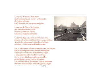 La aurora de Nueva York tiene cuatro columnas de  cieno y un huracán de negras palomas que chapotean en las aguas podridas. La aurora de Nueva York gime por las inmensas escaleras buscando entre las aristas nardos de angustia dibujada. La aurora llega y nadie la recibe en su boca porque allí no hay mañana ni esperanza posible. A veces las monedas en enjambres furiosos taladran y devoran abandonados niños. Los primeros que salen comprenden con sus huesos que no habrá paraísos ni amores deshojados; saben que van al cieno de números y leyes, a los juegos sin arte, a sudores sin fruto. La luz es sepultada por cadenas y ruidos  en impúdico reto de ciencia sin raíces. Por los barrios hay gentes que vacilan insomnes como recién salidas de un naufragio de sangre.  Lorca 