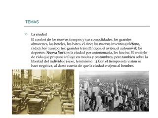 TEMAS La ciudad El confort de los nuevos tiempos y sus comodidades: los grandes almacenes, los hoteles, los bares, el cine; los nuevos inventos (teléfono, radio): los transportes: grandes trasatlánticos, el avión, el automóvil; los deportes.  Nueva York  es la ciudad por antonomasia, les fascina. El modelo de vida que propone influye en modas y costumbres, pero también sobre la libertad del individuo (sexo, feminismo…) Con el tiempo esta visión se hace negativa, al darse cuenta de que la ciudad enajena al hombre. 
