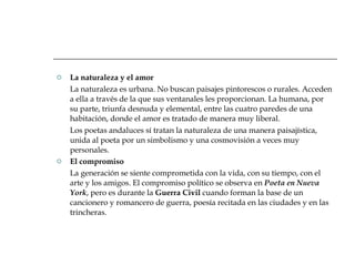 La naturaleza y el amor La naturaleza es urbana. No buscan paisajes pintorescos o rurales. Acceden a ella a través de la que sus ventanales les proporcionan. La humana, por su parte, triunfa desnuda y elemental, entre las cuatro paredes de una habitación, donde el amor es tratado de manera muy liberal. Los poetas andaluces sí tratan la naturaleza de una manera paisajística, unida al poeta por un simbolismo y una cosmovisión a veces muy personales. El compromiso La generación se siente comprometida con la vida, con su tiempo, con el arte y los amigos. El compromiso político se observa en  Poeta en Nueva   York , pero es durante la  Guerra Civil  cuando forman la base de un cancionero y romancero de guerra, poesía recitada en las ciudades y en las trincheras. 