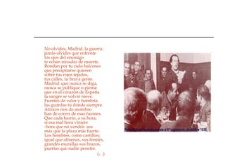 No olvides, Madrid, la guerra; jamás olvides que enfrente los ojos del enemigo te echan miradas de muerte. Rondan por tu cielo halcones que precipitarse quieren sobre tus rojos tejados, tus calles, tu brava gente. Madrid: que nunca se diga, nunca se publique o piense que en el corazón de España la sangre se volvió nieve. Fuentes de valor y hombría las guardas tú donde siempre. Atroces ríos de asombro han de correr de esas fuentes. Que cada barrio, a su hora, si esa mal hora viniere -hora que no vendrá- sea más que la plaza más fuerte. Los hombres, como castillos; igual que almenas, sus frentes, grandes murallas sus brazos, puertas que nadie penetre.    (…) 