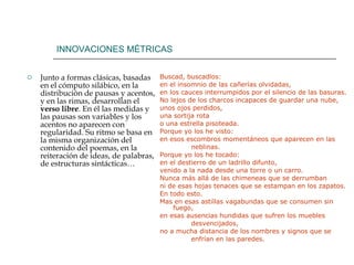 INNOVACIONES MÉTRICAS Junto a formas clásicas, basadas en el cómputo silábico, en la distribución de pausas y acentos, y en las rimas, desarrollan el  verso libre . En él las medidas y las pausas son variables y los acentos no aparecen con regularidad. Su ritmo se basa en la misma organización del contenido del poemas, en la reiteración de ideas, de palabras, de estructuras sintácticas… Buscad, buscadlos: en el insomnio de las cañerías olvidadas, en los cauces interrumpidos por el silencio de las basuras. No lejos de los charcos incapaces de guardar una nube, unos ojos perdidos, una sortija rota o una estrella pisoteada. Porque yo los he visto: en esos escombros momentáneos que aparecen en las                neblinas. Porque yo los he tocado: en el destierro de un ladrillo difunto, venido a la nada desde una torre o un carro. Nunca más allá de las chimeneas que se derrumban ni de esas hojas tenaces que se estampan en los zapatos. En todo esto. Mas en esas astillas vagabundas que se consumen sin fuego,  en esas ausencias hundidas que sufren los muebles                 desvencijados,  no a mucha distancia de los nombres y signos que se                 enfrían en las paredes.  