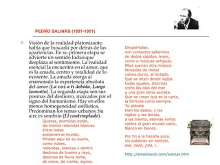 PEDRO SALINAS (1891-1951) Visión de la realidad platonizante: había que buscarla por detrás de las apariencias. En su primera etapa se advierte un sentido lúdico   que desplaza al sentimiento. La realidad esencial la encuentra en el amor, que es la amada, centro y totalidad de lo existente. La amada otorga al enamorado la experiencia absoluta del amor ( La voz a ti debida ,  Largo   lamento ). La segunda etapa son sus poemas del destierro, marcados por el signo del humanismo. Hay en ellos menos homogeneidad estilística. Predominan los temas urbanos. Su aire es sombrío ( El contemplado ). Quietas, dormidas están, las treinta redondas blancas.  Entre todas  sostienen el mundo.  Míralas aquí en su sueño, como nubes, redondas, blancas y dentro destinos de trueno y rayo, destinos de lluvia lenta, de nieve, de viento, signos. Despiértalas,  con contactos saltarines de dedos rápidos, leves,  como a músicas antiguas.  Ellas suenan otra música: fantasías de metal valses duros, al dictado. Que se alcen desde siglos todas iguales, distintas como las olas del mar y una gran alma secreta. Que se crean que es la carta, la fórmula como siempre. Tú alócate bien los dedos, y las raptas y las lanzas, a las treinta, eternas ninfas contra el gran mundo vacío, blanco en blanco. Por fin a la hazaña pura, sin palabras sin sentido,  ese, zeda, jota, i...   http://amediavoz.com/salinas.htm 