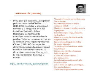 JORGE GUILLÉN (1893-1984) Poeta puro por excelencia. A su primer periodo corresponde  Cántico  (1918-1950). Se celebra la armonía del universo y la integración en él del individuo. Exaltación del ser. Homenaje a las fuerzas de la naturaleza. Absoluta exactitud en la palabra. Todos los elementos accesorios se eliminan. De su segundo periodo es  Clamor  (1950-1967). Irrumpen los elementos negativos. La concepción del mundo es básicamente la misma. El elemento es más melancólico y grave. El estilo se hace más discursivo y moroso. http://amediavoz.com/guillenjorge.htm “ Cuando el espacio, sin perfil, resume Con una nube  Su vasta indecisión a la deriva...  ¿Dónde la orilla?  Mientras el río con el rumbo en curva  Se perpetúa  Buscando sesgo a sesgo, dibujante,  Su desenlace,  Mientras el agua, duramente verde,  Niega sus peces  Bajo el profundo equívoco reflejo  De un aire trémulo...  Cuando conduce la mañana, lentas,  Sus alamedas  Gracias a las estrellas vibradoras  Entre las frondas,  A favor del avance sinuoso  Que pone en coro  La ondulación suavísima del cielo  Sobre su viento  Con el curso tan ágil de las pompas,  Que agudas bogan...  ¡Primavera delgada entre los remos  De los barqueros! "  