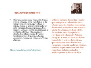 GERARDO DIEGO (1896-1987) Dos tendencias en su poesía: la de una poesía apoyada en la realidad, y la de una poesía absoluta, apoyada en sí misma frente al universo real del que sólo en segundo grado procede. Sus mejores virtudes son la musicalidad, la perfección formal y la gracia del diseño. Sus libros puede dividirse temáticamente: de paisajes,  Soria ; amorosos,  Amazona ; religiosos,  Versos   divinos . http://amediavoz.com/diego.htm Enhiesto surtidor de sombra y sueño que acongojas el cielo con tu lanza. Chorro que a las estrellas casi alcanza devanado a sí mismo en loco empeño. Mástil de soledad, prodigio isleño,  flecha de fe, saeta de esperanza.  Hoy llegó a ti, riberas del Arlanza, peregrina al azar, mi alma sin dueño. Cuando te vi señero, dulce, firme,  qué ansiedades sentí de diluirme  y ascender como tú, vuelto en cristales, como tú, negra torre de arduos filos,  ejemplo de delirios verticales,  mudo ciprés en el fervor de Silos.  