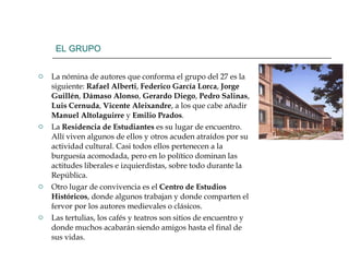 EL GRUPO La nómina de autores que conforma el grupo del 27 es la siguiente:  Rafael   Alberti ,  Federico García Lorca ,  Jorge Guillén ,  Dámaso Alonso ,  Gerardo Diego ,  Pedro Salinas ,  Luis Cernuda ,  Vicente Aleixandre , a los que cabe añadir  Manuel Altolaguirre  y  Emilio Prados . La  Residencia de Estudiantes  es su lugar de encuentro. Allí viven algunos de ellos y otros acuden atraídos por su actividad cultural. Casi todos ellos pertenecen a la burguesía acomodada, pero en lo político dominan las actitudes liberales e izquierdistas, sobre todo durante la República. Otro lugar de convivencia es el  Centro de Estudios Históricos , donde algunos trabajan y donde comparten el fervor por los autores medievales o clásicos. Las tertulias, los cafés y teatros son sitios de encuentro y donde muchos acabarán siendo amigos hasta el final de sus vidas. 
