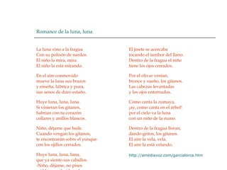 Romance de la luna, luna  La luna vino a la fragua  Con su polisón de nardos.  El niño la mira, mira.  El niño la está mirando.  En el aire conmovido  mueve la luna sus brazos  y enseña, lúbrica y pura,  sus senos de duro estaño.  Huye luna, luna, luna.  Si vinieran los gitanos,  habrían con tu corazón  collares y anillos blancos.  Niño, déjame que baile.  Cuando vengan los gitanos,  te encontrarán sobre el yunque  con los ojillos cerrados.  Huye luna, luna, luna,  que ya siento sus caballos.  -Niño, déjame, no pises  mi blancor almidonado.  El jinete se acercaba  tocando el tambor del llano.  Dentro de la fragua el niño  tiene los ojos cerrados.  Por el olivar venían,  bronce y sueño, los gitanos.  Las cabezas levantadas  y los ojos entornados.  Cómo canta la zumaya,  ¡ay, como canta en el árbol!  por el cielo va la luna  con un niño de la mano.  Dentro de la fragua lloran,  dando gritos, los gitanos.  El aire la vela, vela.  El aire la está velando.  http :// amediavoz.com / garcialorca.htm 