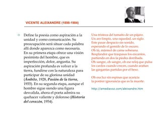 VICENTE ALEIXANDRE (1898-1984) Define la poesía como aspiración a la unidad y como comunicación. Su preocupación será situar cada palabra allí donde aparezca como necesaria. En su primera etapa ofrece una visión pesimista del hombre, que es imperfección, dolor, angustia. Su aspiración profunda es volver a la tierra, fundirse con la naturaleza para participar de su gloriosa unidad ( Ámbito ,   1928,  Pasión de la tierra ,   1935). En su segunda etapa, aunque el hombre sigue siendo una figura desvalida, ahora el poeta admira su quehacer valiente y doloroso ( Historia del corazón , 1954).  Una tristeza del tamaño de un pájaro. Un aro limpio, una oquedad, un siglo. Este pasar despacio sin sonido, esperando el gemido de lo oscuro. Oh tú, mármol de carne soberana. Resplandor que traspasas los encantos, partiendo en dos la piedra derribada. Oh sangre, oh sangre, oh ese reloj que pulsa los cardos cuando crecen, cuando arañan las gargantas partidas por el beso. Oh esa luz sin espinas que acaricia la postrer ignorancia que es la muerte. http://amediavoz.com/aleixandre.htm 