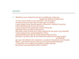 Insomnio Madrid es una ciudad de más de un millón de cadáveres                                                         (según las últimas estadísticas).  A veces en la noche yo me revuelvo y me incorporo  en este nicho en el que hace 45 años que me pudro,  y paso largas horas oyendo gemir al huracán, o ladrar los perros,  o fluir blandamente la luz de la luna.  Y paso largas horas gimiendo como el huracán,  ladrando como un perro enfurecido,  fluyendo como la leche de la ubre caliente de una gran vaca amarilla.  Y paso largas horas preguntándole a Dios,  preguntándole por qué se pudre lentamente mi alma,  por qué se pudren más de un millón de cadáveres en esta ciudad                                                                                               de Madrid,  por qué mil millones de cadáveres se pudren lentamente en el mundo.  Dime, ¿qué huerto quieres abonar con nuestra podredumbre?  ¿Temes que se te sequen los grandes rosales del día,  las tristes azucenas letales de tus noches?  