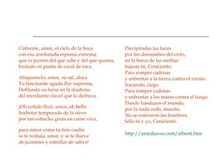 Cúbreme, amor, el cielo de la boca con esa arrebatada espuma extrema, que es jazmín del que sabe y del que quema, brotado en punta de coral de roca.  Alóquemelo, amor, su sal, aloca Tu lancinante aguda flor suprema, Doblando su furor en la diadema del mordiente clavel que la desboca.  ¡Oh ceñido fluir, amor, oh bello borbotar temperado de la nieve por tan estrecha gruta en carne viva,  para mirar cómo tu fino cuello se te resbala, amor, y se te llueve de jazmines y estrellas de saliva!  Precipitadas las luces por los derrumbos del cielo, en la barca de las nieblas bajaste tú, Ceniciento. Para romper cadenas y enfrentar a la tierra contra el viento. Iracundo, ciego. Para romper cadenas y enfrentar a los mares contra el fuego. Dando bandazos el mundo, por la nada rodó, muerto. No se enteraron los hombres. Sólo tú y yo, Ceniciento.  http://amediavoz.com/alberti.htm 